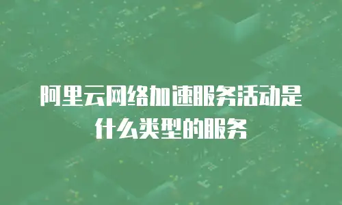 阿里云网络加速服务活动是什么类型的服务