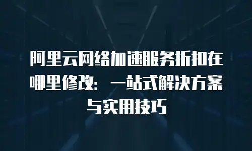 阿里云网络加速服务折扣在哪里修改：一站式解决方案与实用技巧