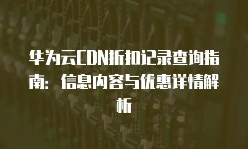 华为云CDN折扣记录查询指南：信息内容与优惠详情解析