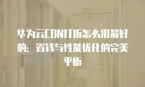 华为云CDN打折怎么用最好的：省钱与性能优化的完美平衡