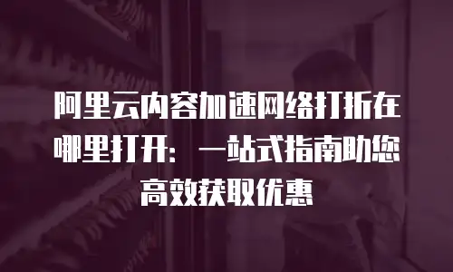 阿里云内容加速网络打折在哪里打开：一站式指南助您高效获取优惠