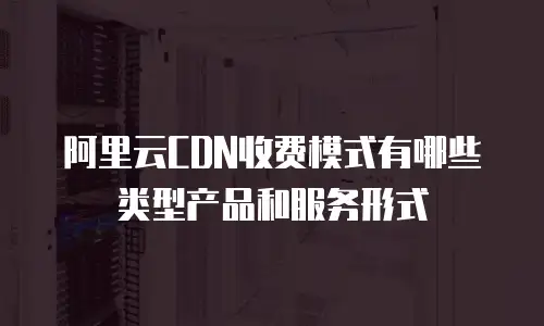 阿里云CDN收费模式有哪些类型产品和服务形式