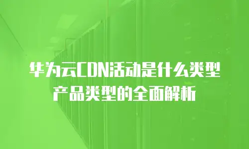 华为云CDN活动是什么类型产品类型的全面解析