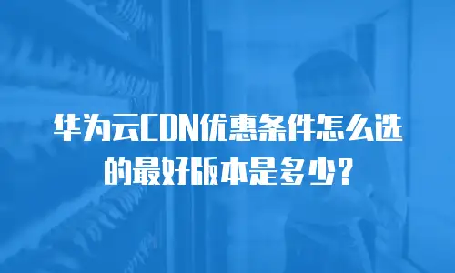 华为云CDN优惠条件怎么选的最好版本是多少？