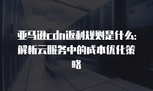 亚马逊cdn返利规则是什么：解析云服务中的成本优化策略