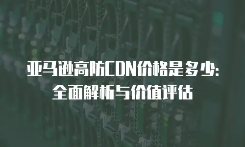 亚马逊高防CDN价格是多少：全面解析与价值评估