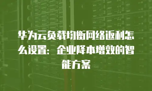 华为云负载均衡网络返利怎么设置：企业降本增效的智能方案