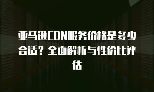 亚马逊CDN服务价格是多少合适？全面解析与性价比评估