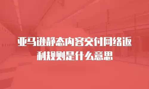 亚马逊静态内容交付网络返利规则是什么意思