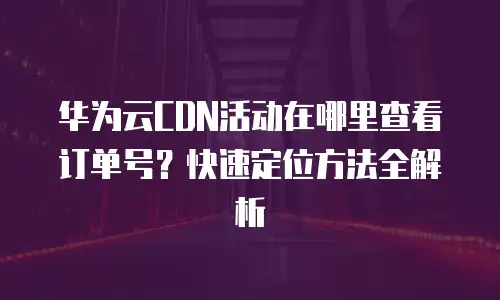 华为云CDN活动在哪里查看订单号？快速定位方法全解析