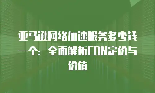亚马逊网络加速服务多少钱一个：全面解析CDN定价与价值