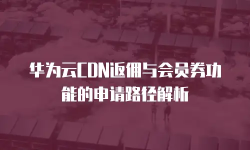 华为云CDN返佣与会员券功能的申请路径解析