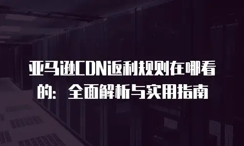 亚马逊CDN返利规则在哪看的：全面解析与实用指南