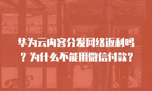 华为云内容分发网络返利吗？为什么不能用微信付款？
