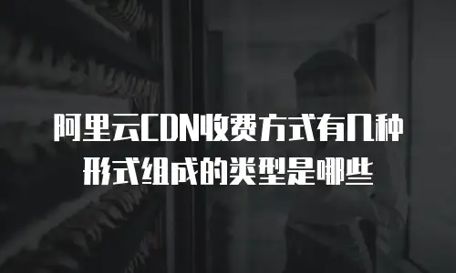 阿里云CDN收费方式有几种形式组成的类型是哪些