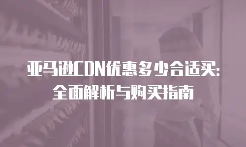 亚马逊CDN优惠多少合适买：全面解析与购买指南