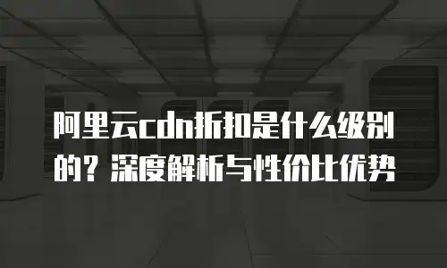 阿里云cdn折扣是什么级别的？深度解析与性价比优势