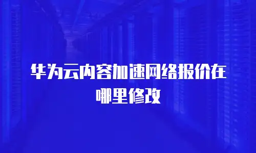 华为云内容加速网络报价在哪里修改