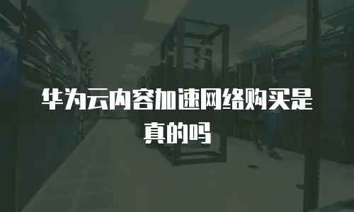 华为云内容加速网络购买是真的吗