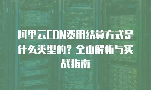 阿里云CDN费用结算方式是什么类型的？全面解析与实战指南