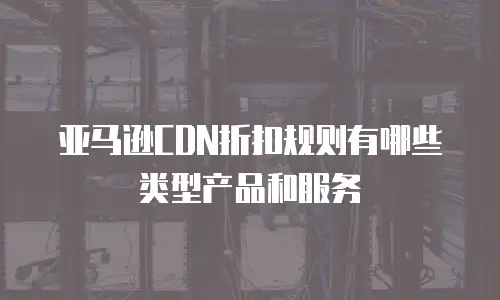 亚马逊CDN折扣规则有哪些类型产品和服务
