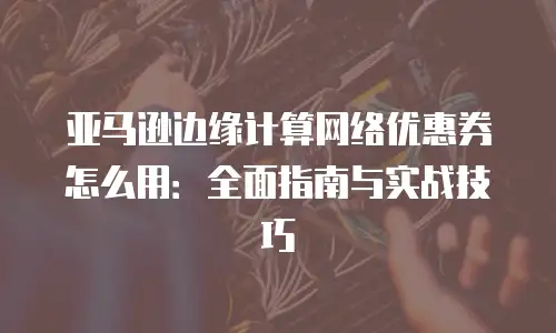 亚马逊边缘计算网络优惠券怎么用：全面指南与实战技巧
