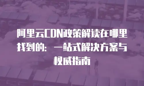 阿里云CDN政策解读在哪里找到的：一站式解决方案与权威指南