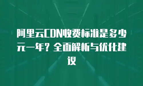 阿里云CDN收费标准是多少元一年？全面解析与优化建议