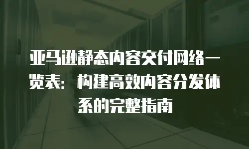 亚马逊静态内容交付网络一览表：构建高效内容分发体系的完整指南