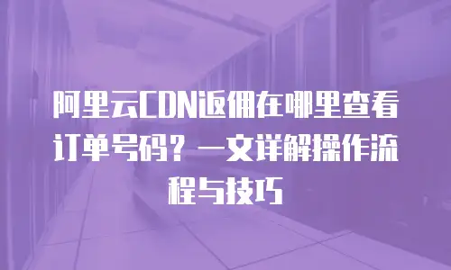 阿里云CDN返佣在哪里查看订单号码？一文详解操作流程与技巧