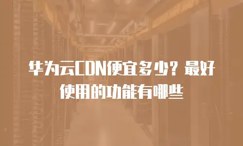 华为云CDN便宜多少？最好使用的功能有哪些