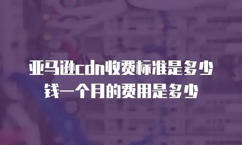 亚马逊cdn收费标准是多少钱一个月的费用是多少