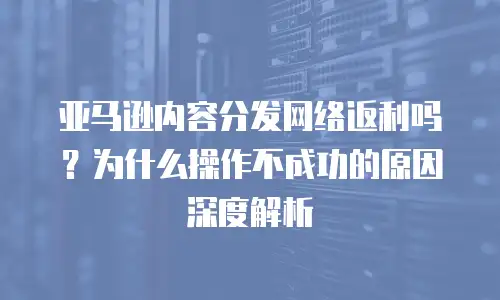 亚马逊内容分发网络返利吗？为什么操作不成功的原因深度解析