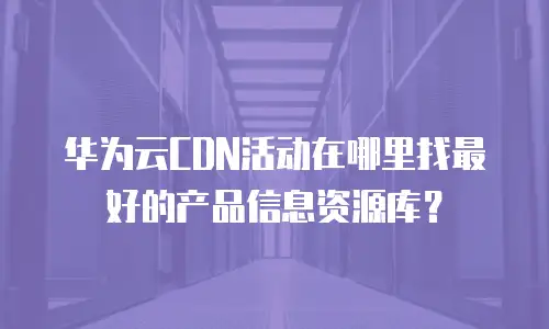 华为云CDN活动在哪里找最好的产品信息资源库？