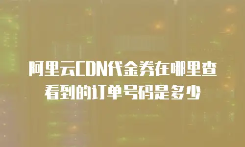 阿里云CDN代金券在哪里查看到的订单号码是多少