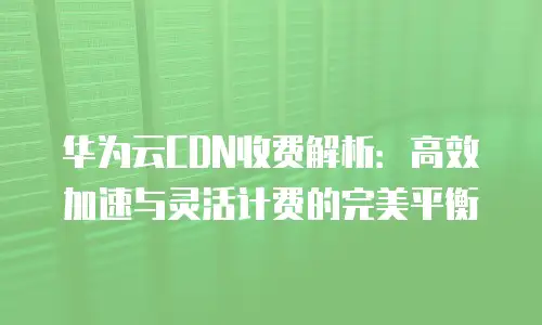 华为云CDN收费解析：高效加速与灵活计费的完美平衡