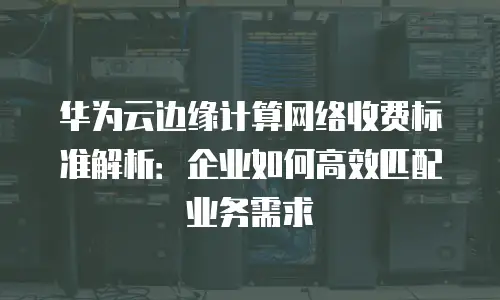 华为云边缘计算网络收费标准解析：企业如何高效匹配业务需求
