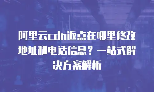 阿里云cdn返点在哪里修改地址和电话信息？一站式解决方案解析