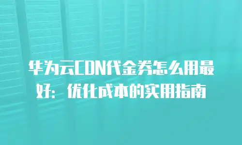 华为云CDN代金券怎么用最好：优化成本的实用指南
