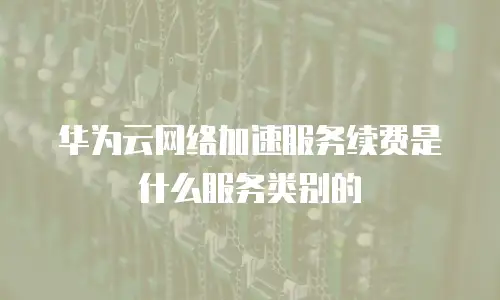 华为云网络加速服务续费是什么服务类别的