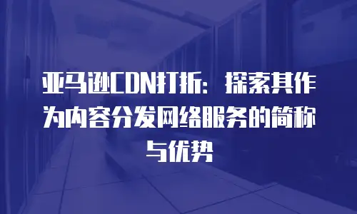 亚马逊CDN打折：探索其作为内容分发网络服务的简称与优势