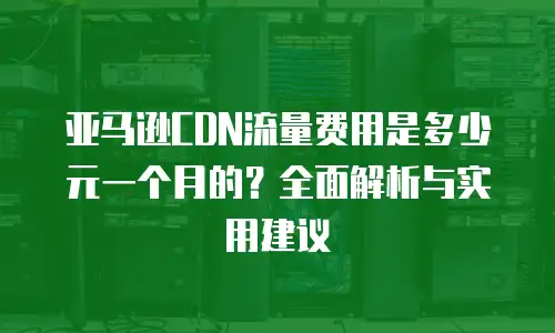 亚马逊CDN流量费用是多少元一个月的？全面解析与实用建议