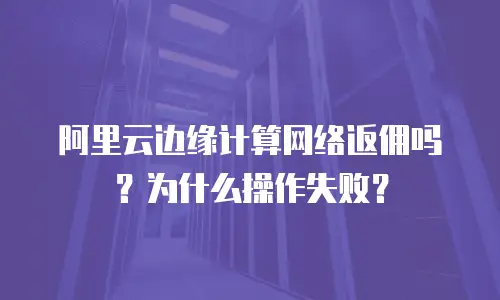 阿里云边缘计算网络返佣吗？为什么操作失败？