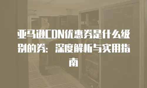 亚马逊CDN优惠券是什么级别的券：深度解析与实用指南