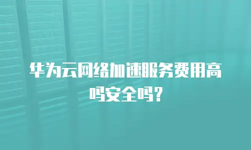 华为云网络加速服务费用高吗安全吗？