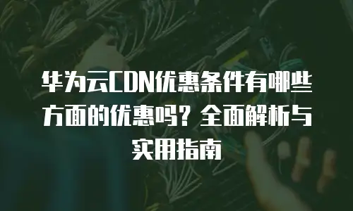 华为云CDN优惠条件有哪些方面的优惠吗？全面解析与实用指南