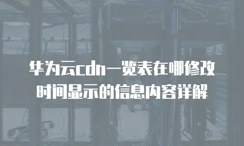 华为云cdn一览表在哪修改时间显示的信息内容详解