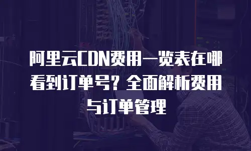 阿里云CDN费用一览表在哪看到订单号？全面解析费用与订单管理