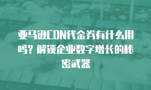 亚马逊CDN代金券有什么用吗？解锁企业数字增长的秘密武器