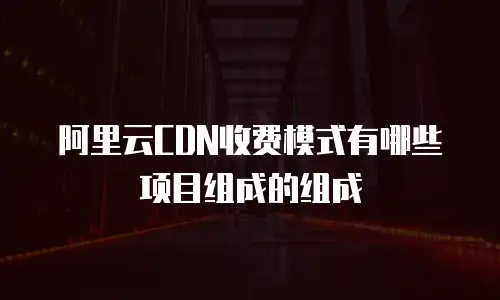 阿里云CDN收费模式有哪些项目组成的组成